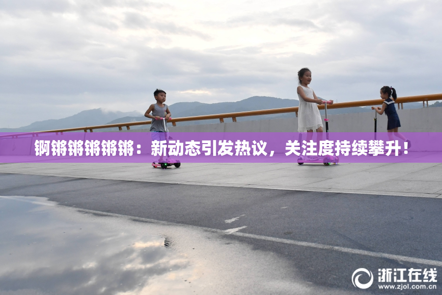 锕锵锵锵锵锵：新动态引发热议，关注度持续攀升！