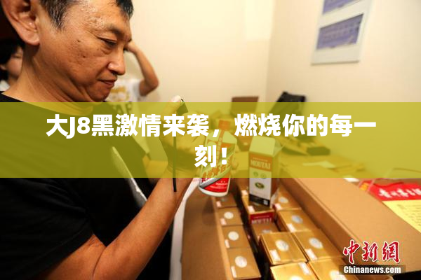 大J8黑激情来袭，燃烧你的每一刻！