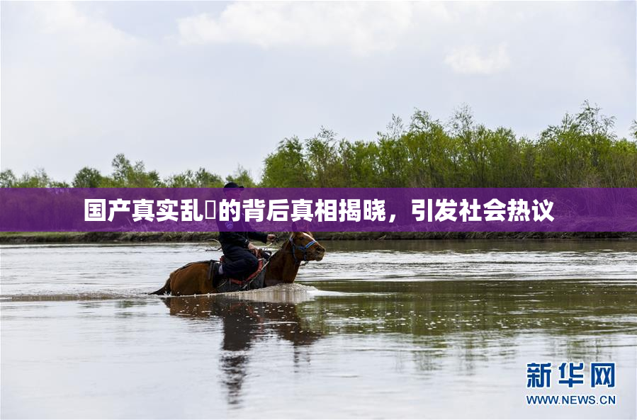 国产真实乱婬的背后真相揭晓，引发社会热议