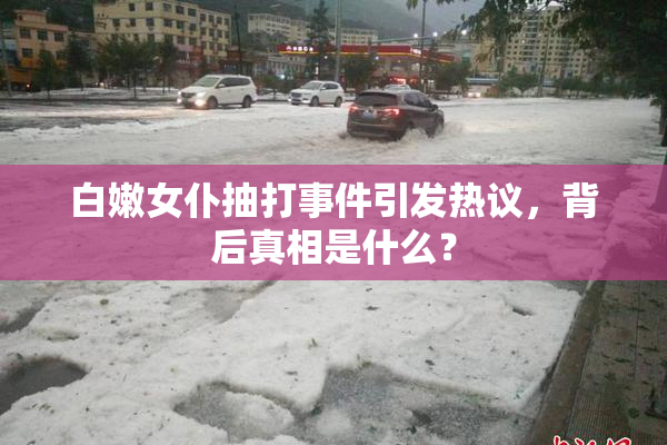 白嫩女仆抽打事件引发热议，背后真相是什么？