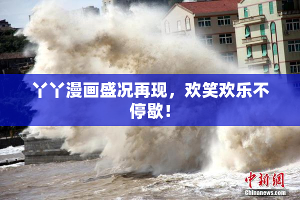 丫丫漫画盛况再现，欢笑欢乐不停歇！