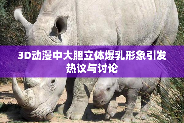 3D动漫中大胆立体爆乳形象引发热议与讨论