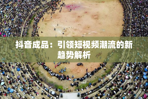 抖音成品：引领短视频潮流的新趋势解析