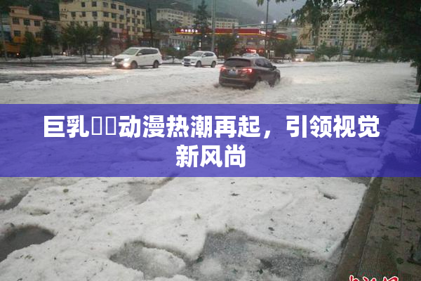巨乳❌‌动漫热潮再起，引领视觉新风尚