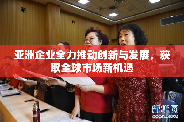 亚洲企业全力推动创新与发展，获取全球市场新机遇
