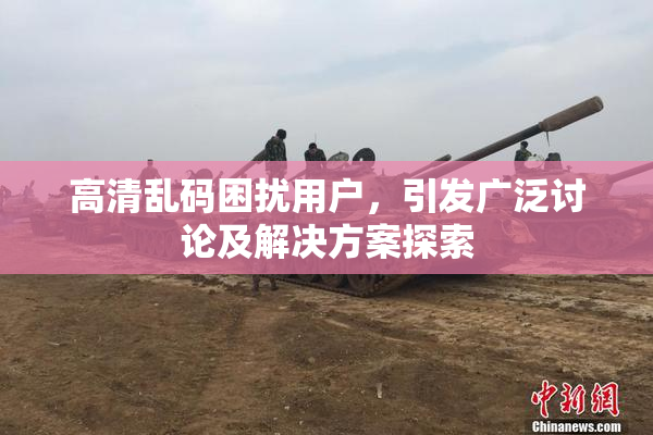 高清乱码困扰用户，引发广泛讨论及解决方案探索