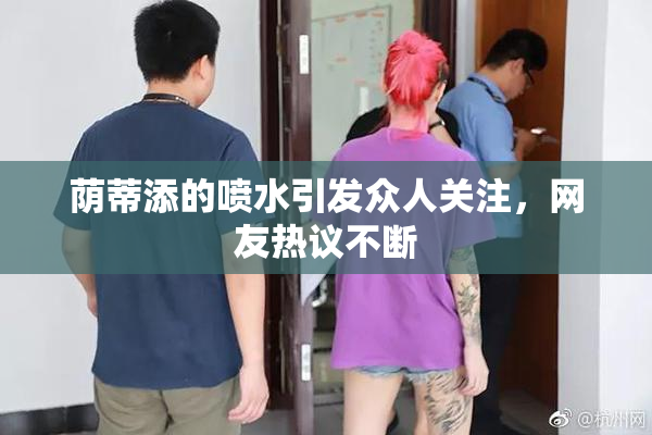 荫蒂添的喷水引发众人关注，网友热议不断