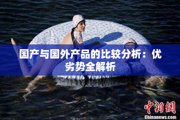 国产与国外产品的比较分析：优劣势全解析