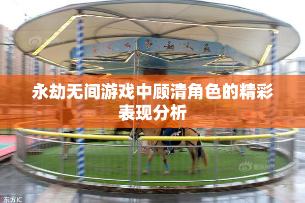 永劫无间游戏中顾清角色的精彩表现分析