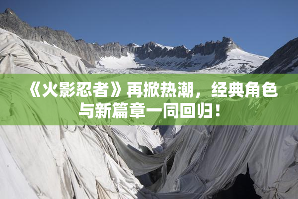 《火影忍者》再掀热潮，经典角色与新篇章一同回归！