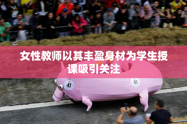 女性教师以其丰盈身材为学生授课吸引关注