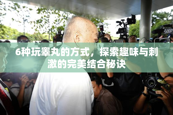 6种玩睾丸的方式，探索趣味与刺激的完美结合秘诀