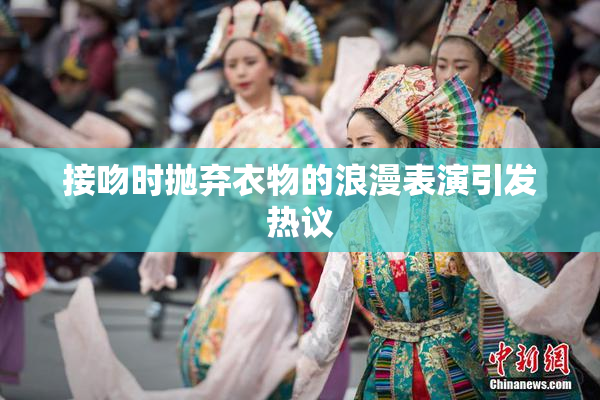 接吻时抛弃衣物的浪漫表演引发热议