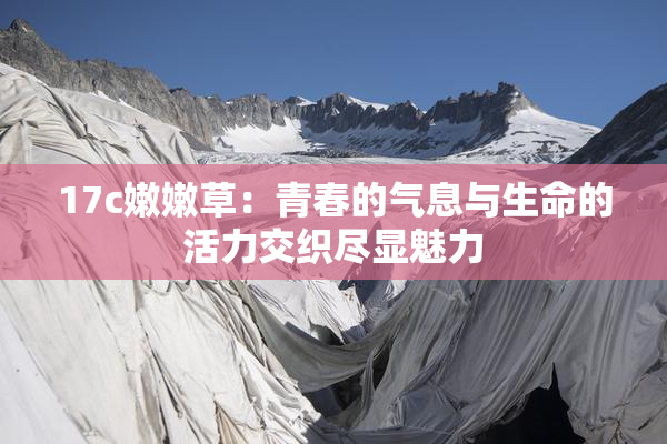17c嫩嫩草：青春的气息与生命的活力交织尽显魅力