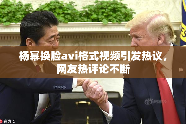 杨幂换脸avi格式视频引发热议，网友热评论不断