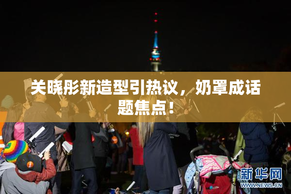 关晓彤新造型引热议，奶罩成话题焦点！