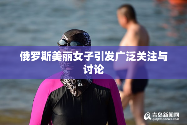 俄罗斯美丽女子引发广泛关注与讨论
