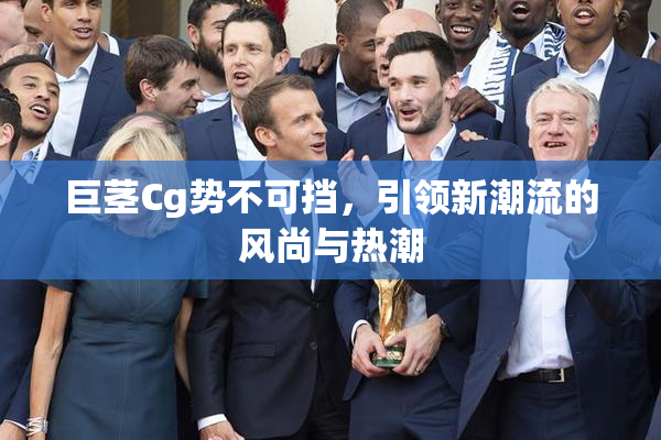 巨茎Cg势不可挡，引领新潮流的风尚与热潮