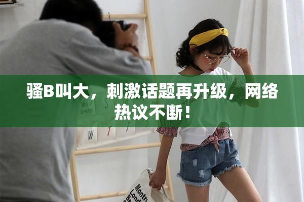 骚B叫大，刺激话题再升级，网络热议不断！