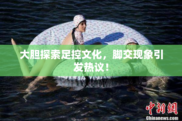 大胆探索足控文化，脚交现象引发热议！