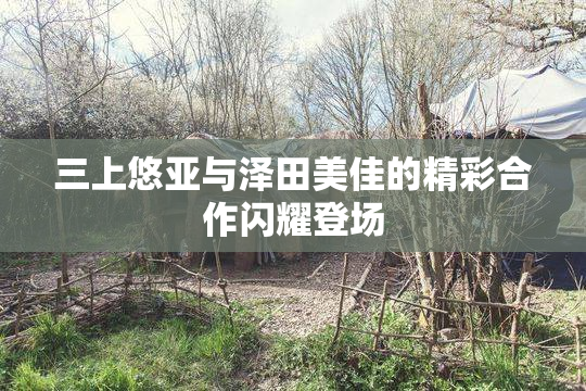三上悠亚与泽田美佳的精彩合作闪耀登场