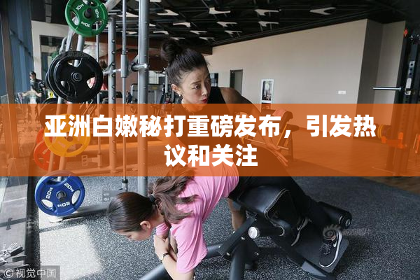亚洲白嫩秘打重磅发布，引发热议和关注