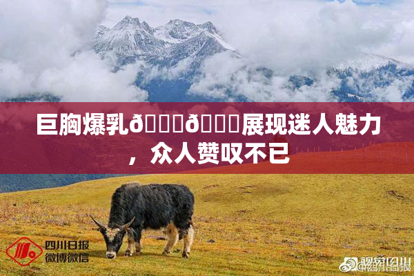 巨胸爆乳🔞🔞展现迷人魅力，众人赞叹不已