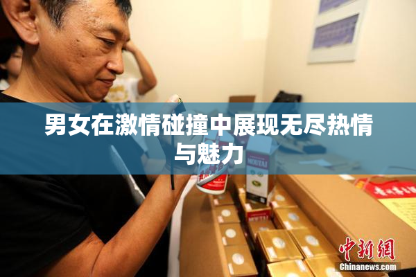 男女在激情碰撞中展现无尽热情与魅力
