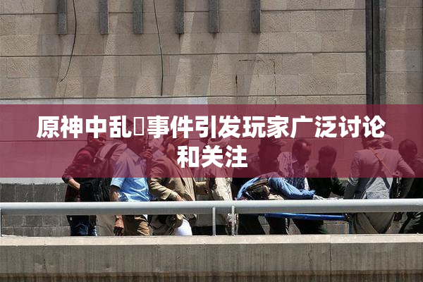 原神中乱婬事件引发玩家广泛讨论和关注