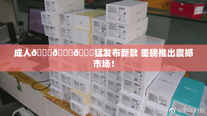 成人🍆🍑🔞猛发布新款 重磅推出震撼市场！