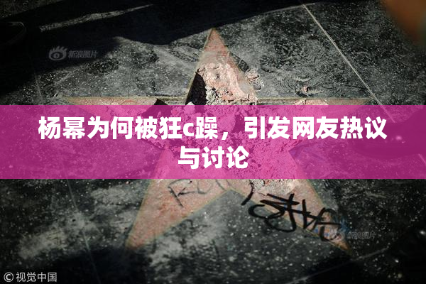 杨幂为何被狂c躁，引发网友热议与讨论