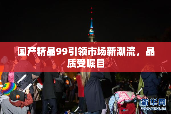 国产精品99引领市场新潮流，品质受瞩目