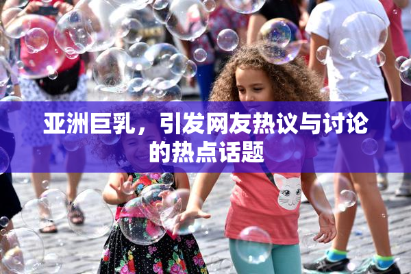 亚洲巨乳，引发网友热议与讨论的热点话题