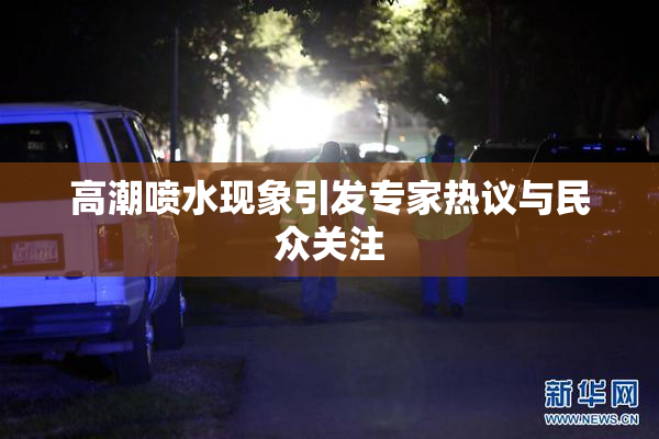 高潮喷水现象引发专家热议与民众关注