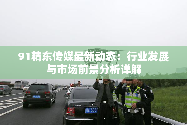 91精东传媒最新动态：行业发展与市场前景分析详解