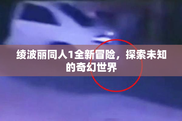 绫波丽同人1全新冒险，探索未知的奇幻世界