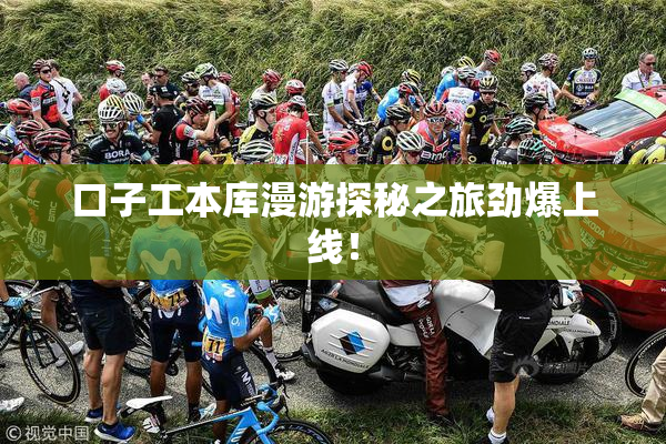 口子工本库漫游探秘之旅劲爆上线！