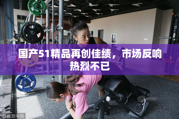 国产51精品再创佳绩，市场反响热烈不已