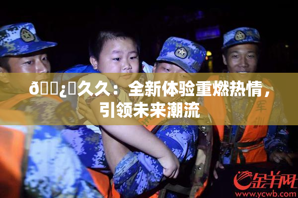 🌿‌久久：全新体验重燃热情，引领未来潮流