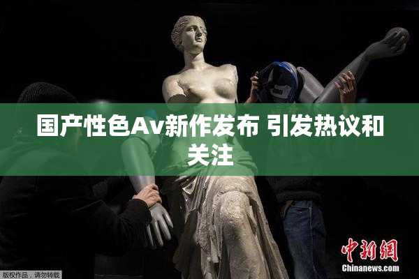 国产性色Av新作发布 引发热议和关注