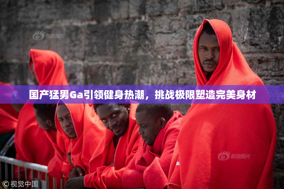 国产猛男Ga引领健身热潮，挑战极限塑造完美身材