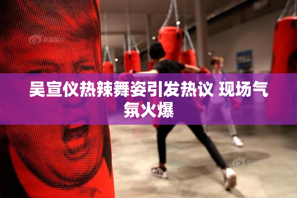 吴宣仪热辣舞姿引发热议 现场气氛火爆