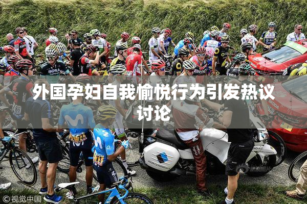 外国孕妇自我愉悦行为引发热议讨论
