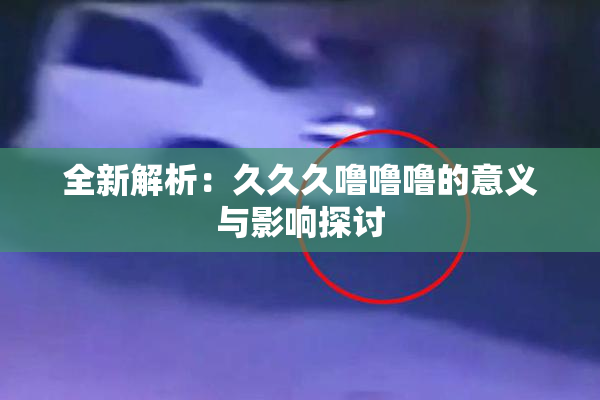 全新解析：久久久噜噜噜的意义与影响探讨