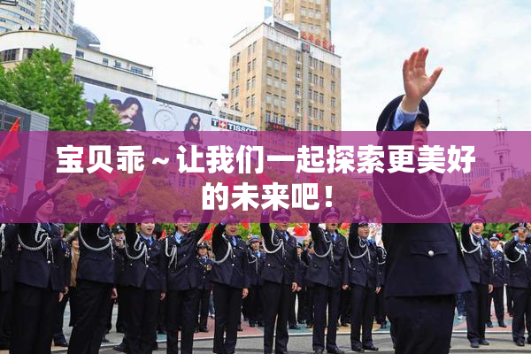 宝贝乖～让我们一起探索更美好的未来吧！
