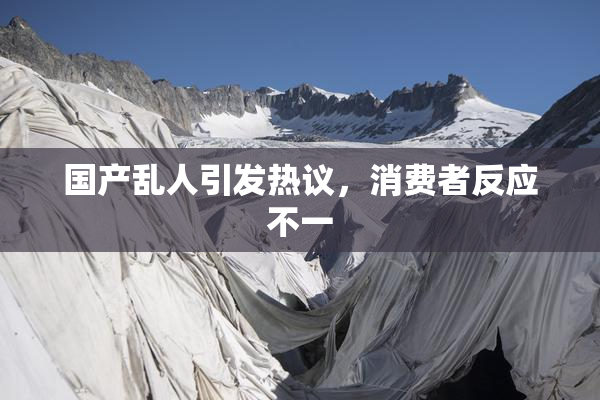 国产乱人引发热议，消费者反应不一