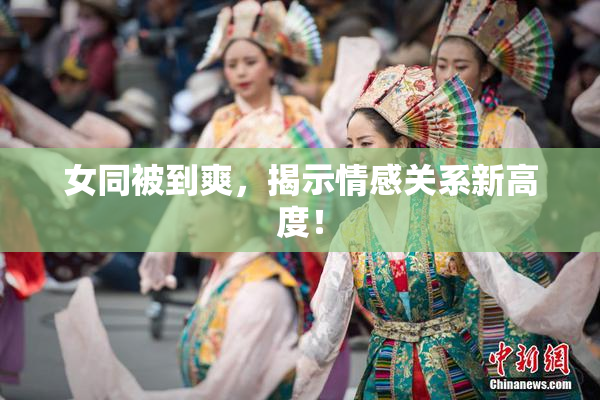 女同被到爽，揭示情感关系新高度！