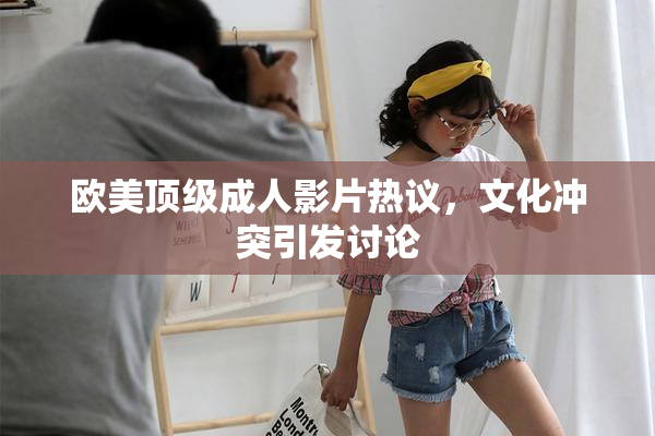 欧美顶级成人影片热议，文化冲突引发讨论