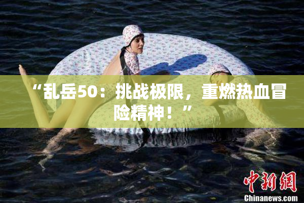 “乱岳50：挑战极限，重燃热血冒险精神！”