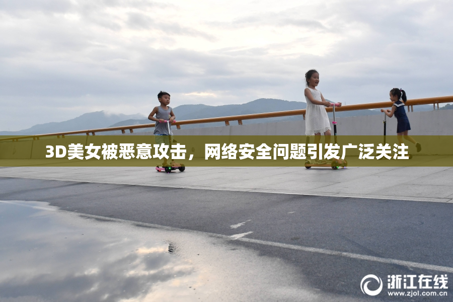 3D美女被恶意攻击，网络安全问题引发广泛关注
